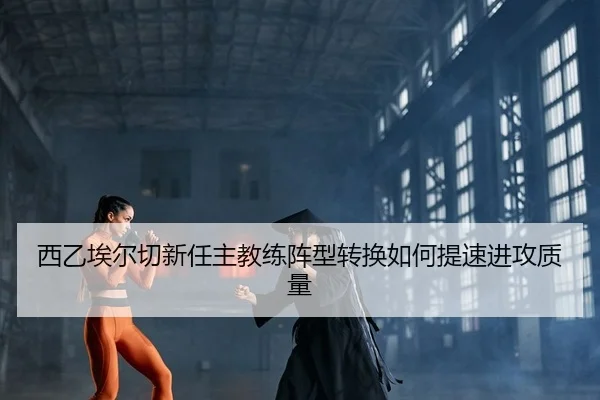 西乙埃尔切新任主教练阵型转换如何提速进攻质量